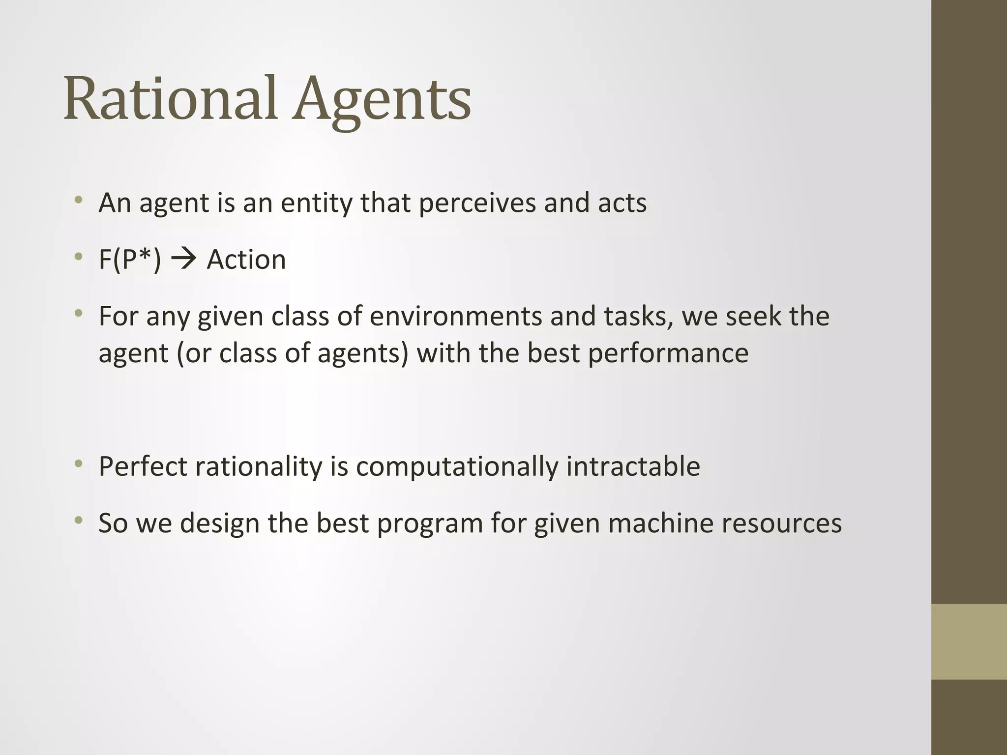 Rational Agents
• An agent is an entity that perceives and acts
• F(P*)  Action
• For any given class of environments and tasks, we seek the
agent (or class of agents) with the best performance
• Perfect rationality is computationally intractable
• So we design the best program for given machine resources
 