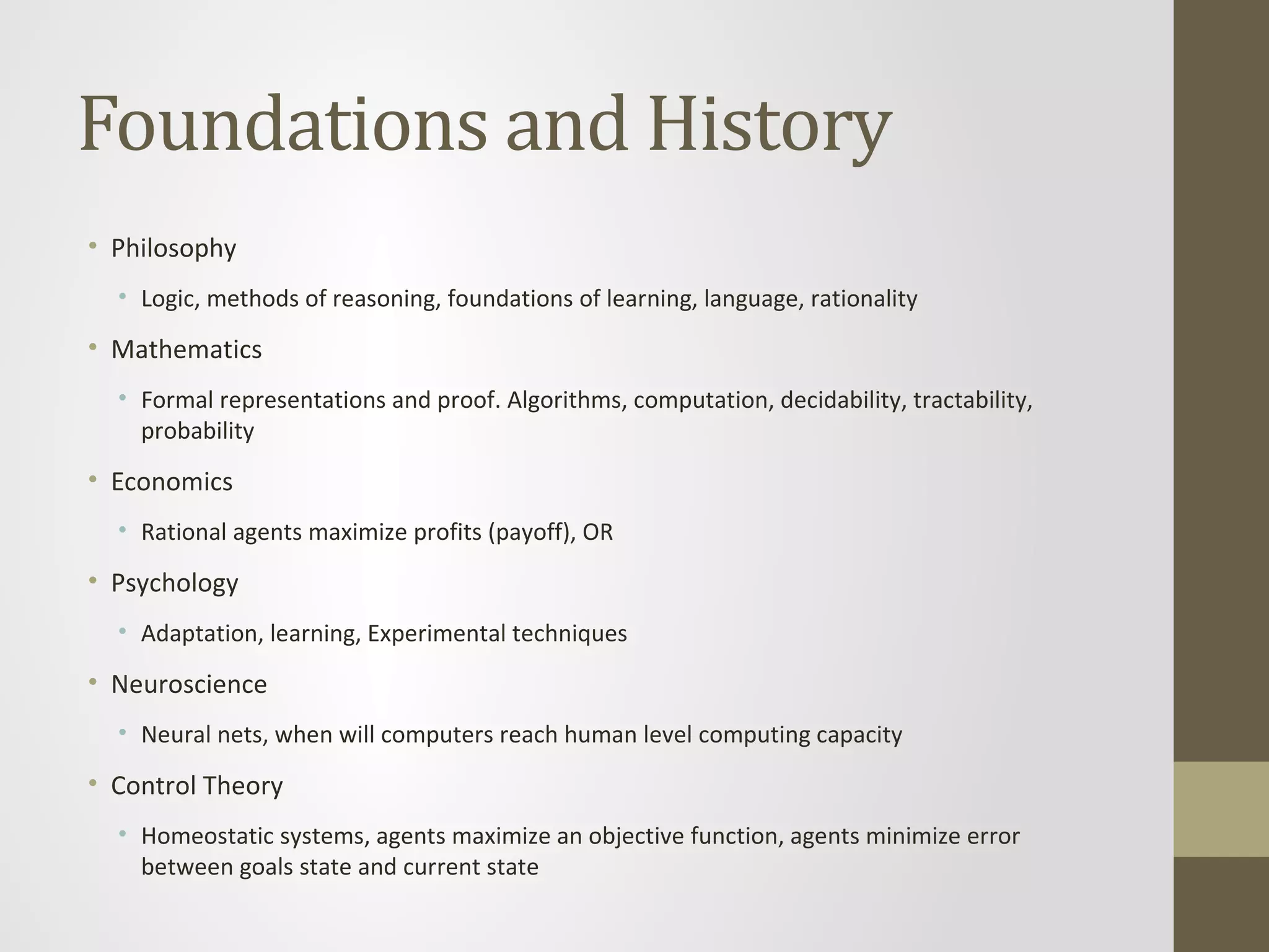 Foundations and History
• Philosophy
• Logic, methods of reasoning, foundations of learning, language, rationality
• Mathematics
• Formal representations and proof. Algorithms, computation, decidability, tractability,
probability
• Economics
• Rational agents maximize profits (payoff), OR
• Psychology
• Adaptation, learning, Experimental techniques
• Neuroscience
• Neural nets, when will computers reach human level computing capacity
• Control Theory
• Homeostatic systems, agents maximize an objective function, agents minimize error
between goals state and current state
 