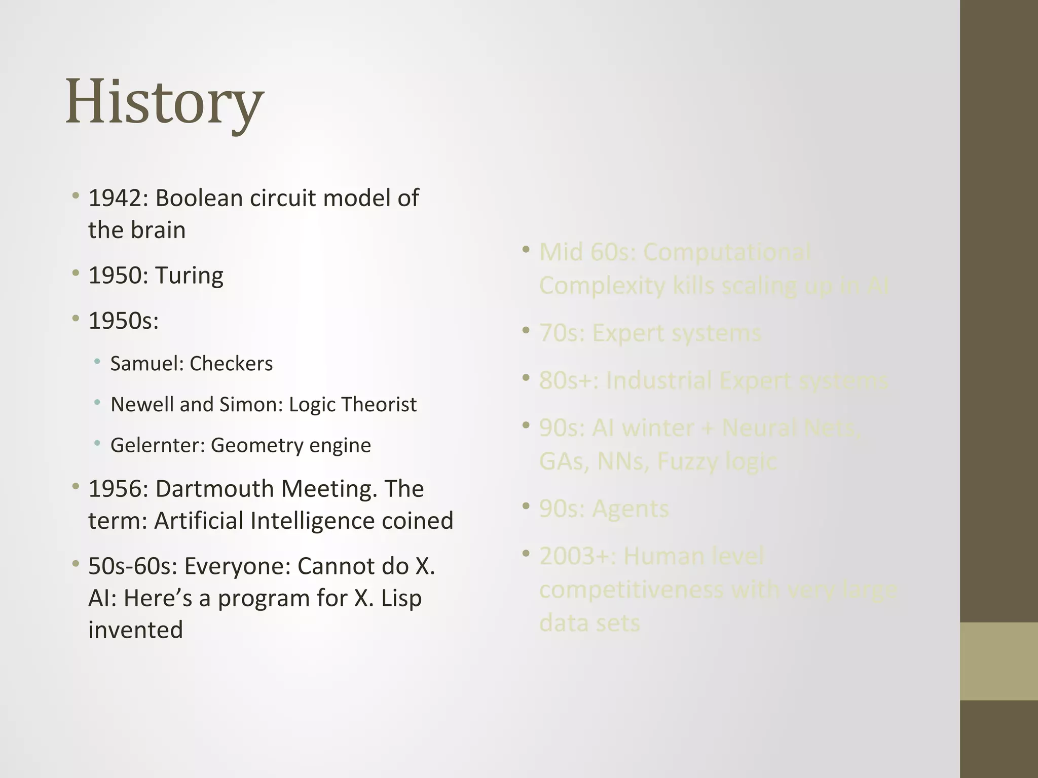History
• 1942: Boolean circuit model of
the brain
• 1950: Turing
• 1950s:
• Samuel: Checkers
• Newell and Simon: Logic Theorist
• Gelernter: Geometry engine
• 1956: Dartmouth Meeting. The
term: Artificial Intelligence coined
• 50s-60s: Everyone: Cannot do X.
AI: Here’s a program for X. Lisp
invented
• Mid 60s: Computational
Complexity kills scaling up in AI
• 70s: Expert systems
• 80s+: Industrial Expert systems
• 90s: AI winter + Neural Nets,
GAs, NNs, Fuzzy logic
• 90s: Agents
• 2003+: Human level
competitiveness with very large
data sets
 