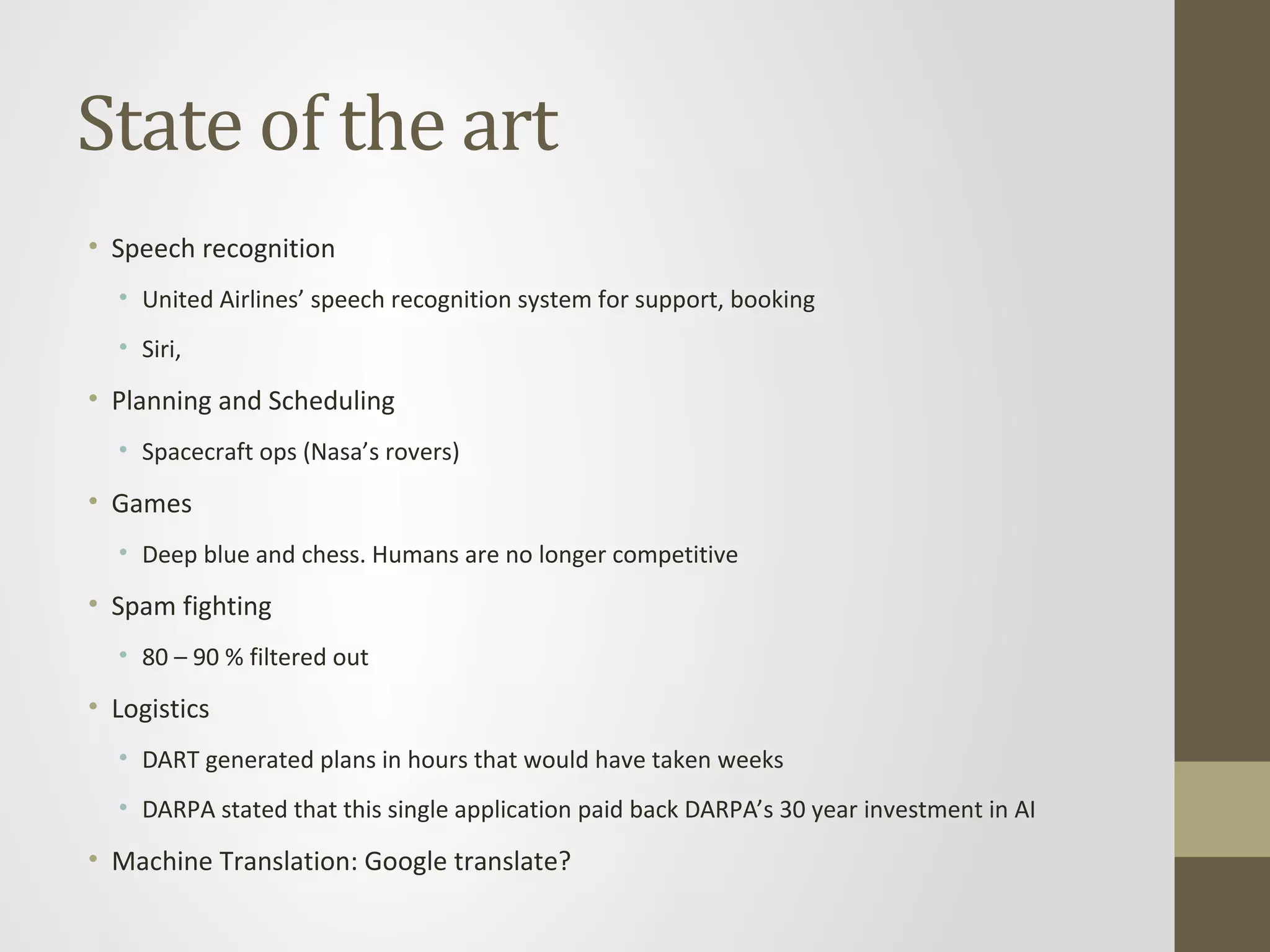 State of the art
• Speech recognition
• United Airlines’ speech recognition system for support, booking
• Siri,
• Planning and Scheduling
• Spacecraft ops (Nasa’s rovers)
• Games
• Deep blue and chess. Humans are no longer competitive
• Spam fighting
• 80 – 90 % filtered out
• Logistics
• DART generated plans in hours that would have taken weeks
• DARPA stated that this single application paid back DARPA’s 30 year investment in AI
• Machine Translation: Google translate?
 