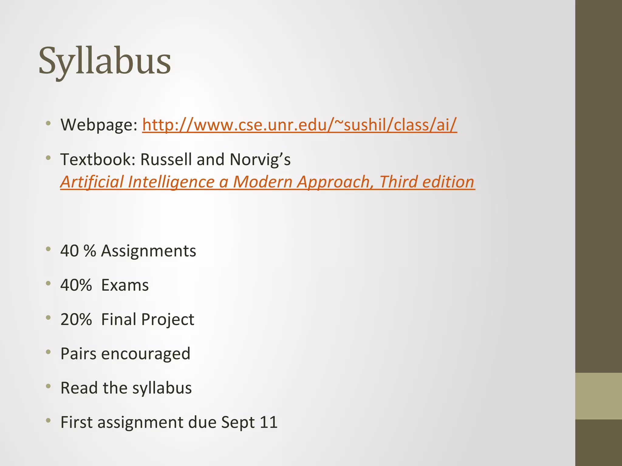 Syllabus
• Webpage: http://www.cse.unr.edu/~sushil/class/ai/
• Textbook: Russell and Norvig’s
Artificial Intelligence a Modern Approach, Third edition
• 40 % Assignments
• 40% Exams
• 20% Final Project
• Pairs encouraged
• Read the syllabus
• First assignment due Sept 11
 