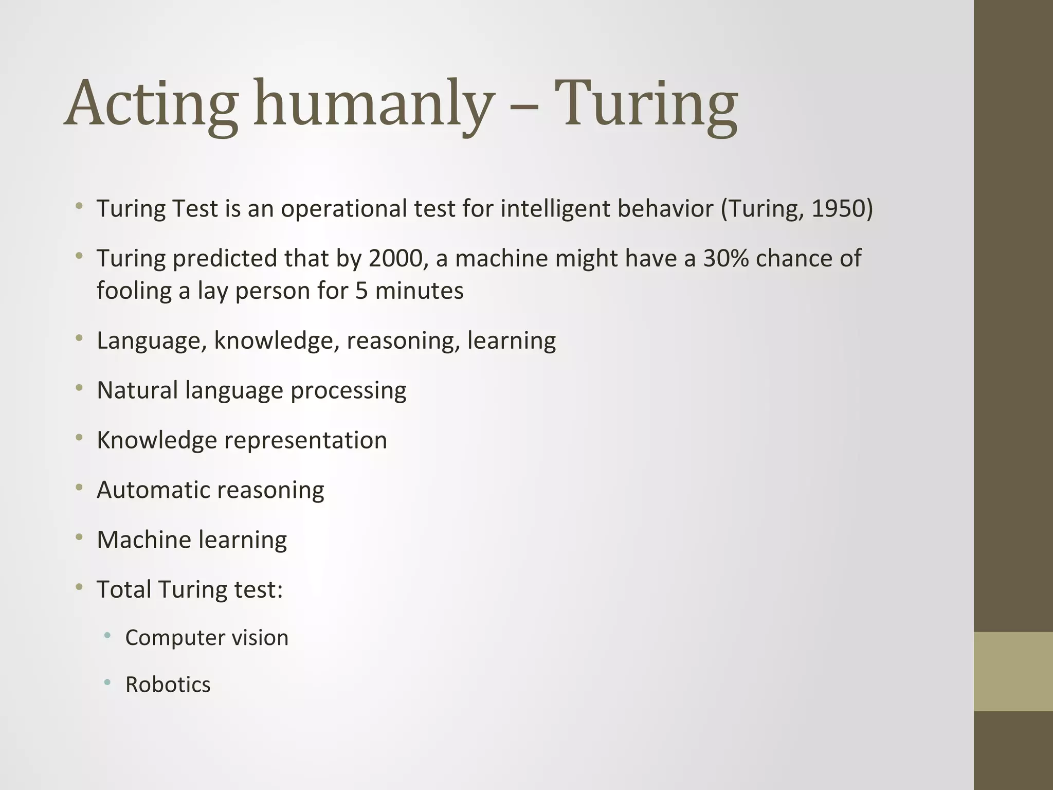 Acting humanly – Turing
• Turing Test is an operational test for intelligent behavior (Turing, 1950)
• Turing predicted that by 2000, a machine might have a 30% chance of
fooling a lay person for 5 minutes
• Language, knowledge, reasoning, learning
• Natural language processing
• Knowledge representation
• Automatic reasoning
• Machine learning
• Total Turing test:
• Computer vision
• Robotics
 