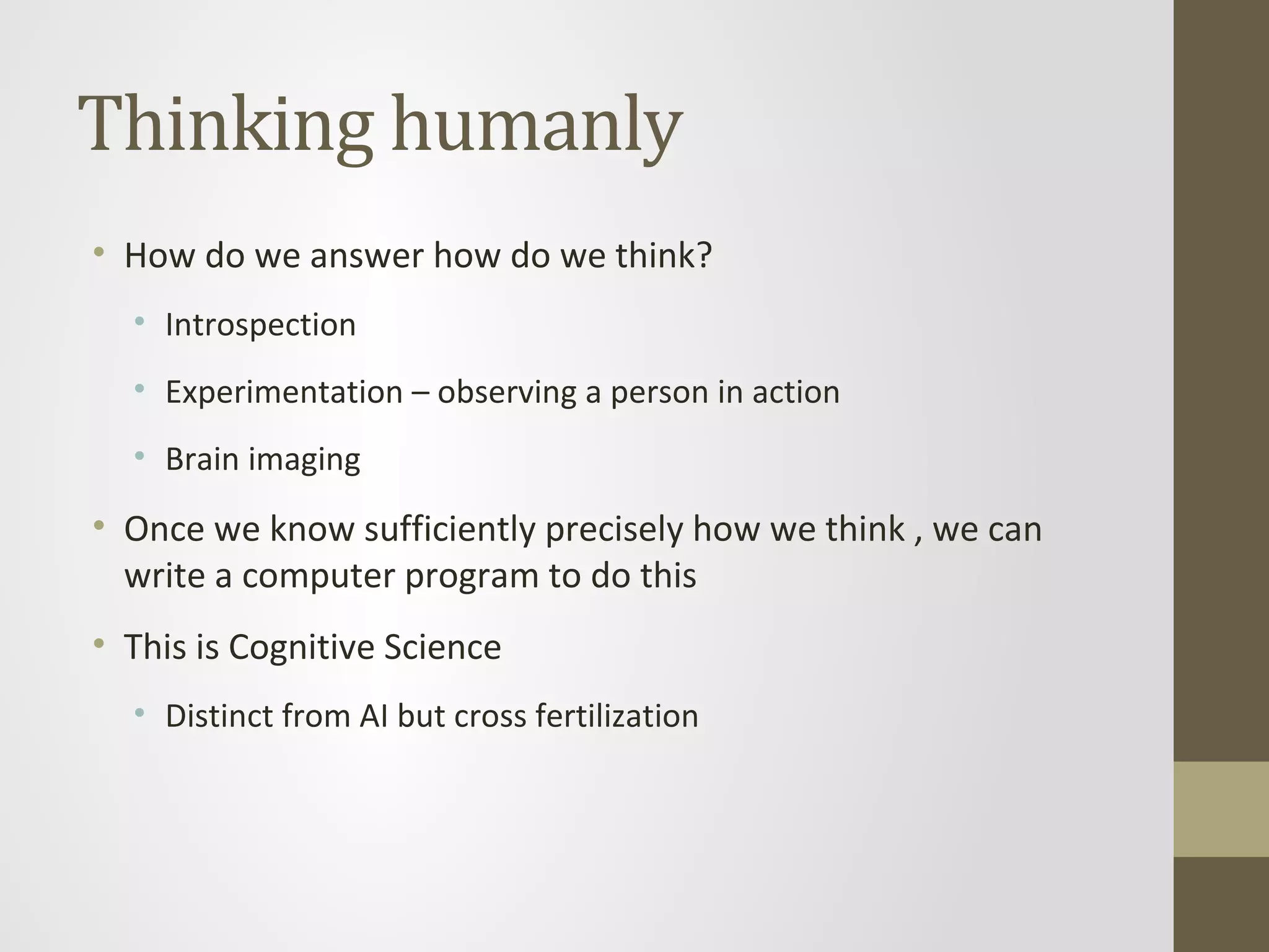 Thinking humanly
• How do we answer how do we think?
• Introspection
• Experimentation – observing a person in action
• Brain imaging
• Once we know sufficiently precisely how we think , we can
write a computer program to do this
• This is Cognitive Science
• Distinct from AI but cross fertilization
 