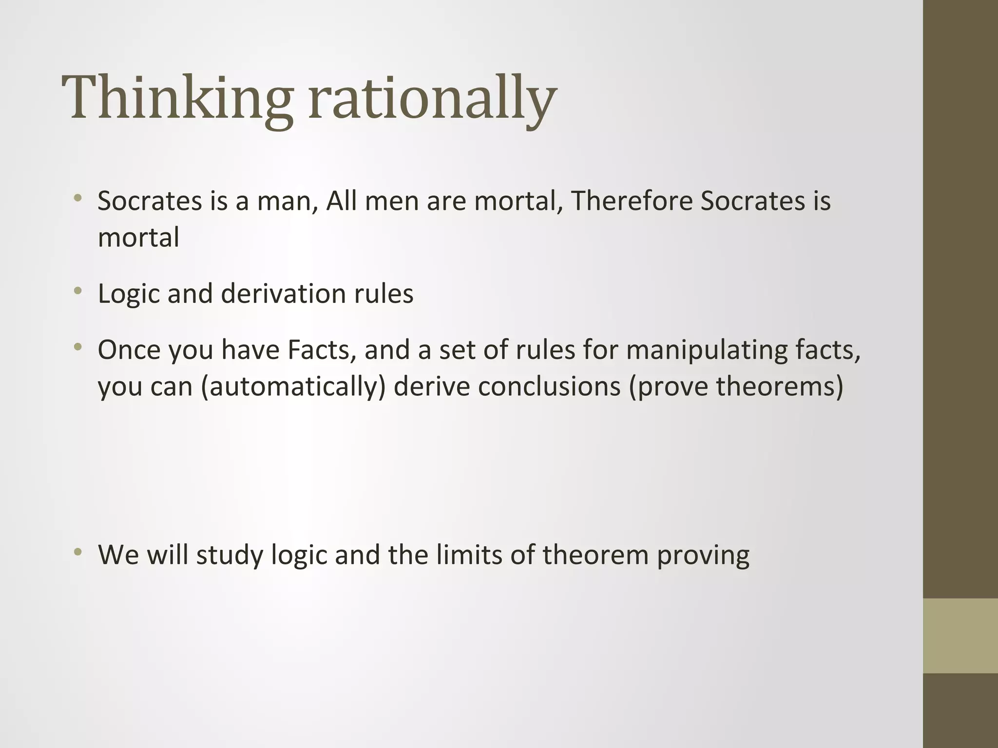 Thinking rationally
• Socrates is a man, All men are mortal, Therefore Socrates is
mortal
• Logic and derivation rules
• Once you have Facts, and a set of rules for manipulating facts,
you can (automatically) derive conclusions (prove theorems)
• We will study logic and the limits of theorem proving
 