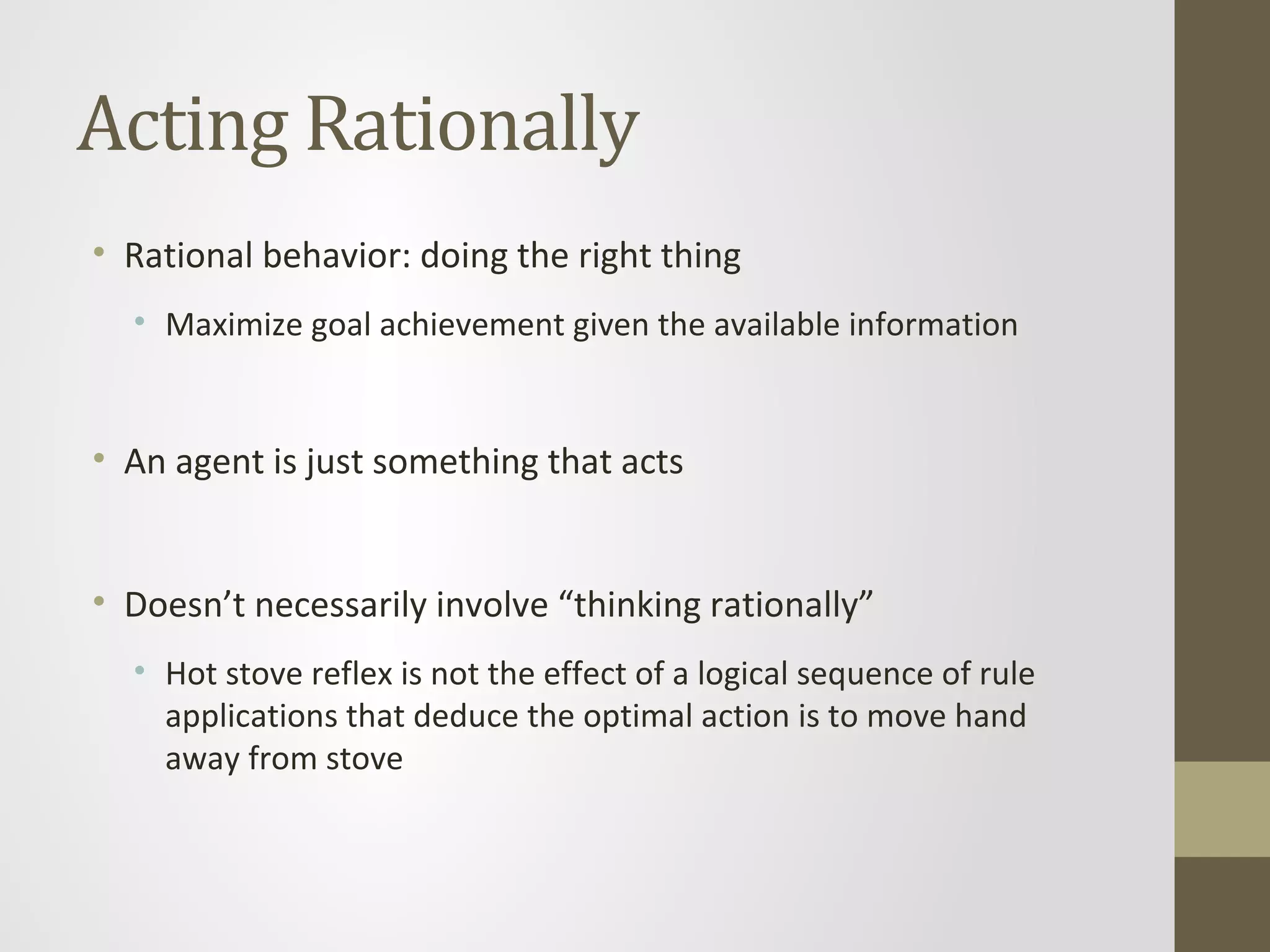 Acting Rationally
• Rational behavior: doing the right thing
• Maximize goal achievement given the available information
• An agent is just something that acts
• Doesn’t necessarily involve “thinking rationally”
• Hot stove reflex is not the effect of a logical sequence of rule
applications that deduce the optimal action is to move hand
away from stove
 