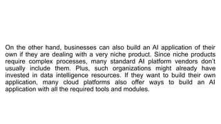 On the other hand, businesses can also build an AI application of their
own if they are dealing with a very niche product. Since niche products
require complex processes, many standard AI platform vendors don’t
usually include them. Plus, such organizations might already have
invested in data intelligence resources. If they want to build their own
application, many cloud platforms also offer ways to build an AI
application with all the required tools and modules.
 