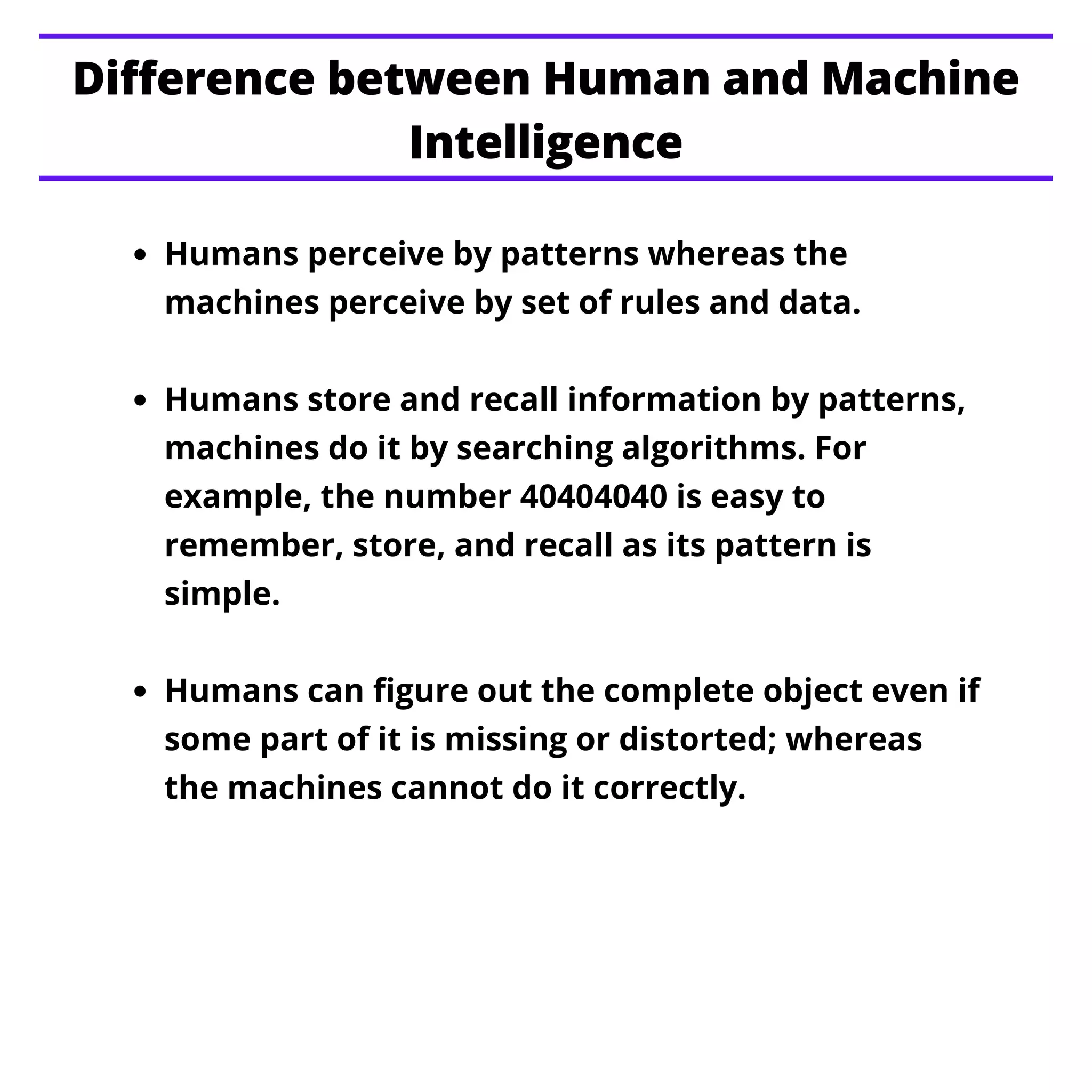 Humans perceive by patterns whereas the
machines perceive by set of rules and data.
Humans store and recall information by patterns,
machines do it by searching algorithms. For
example, the number 40404040 is easy to
remember, store, and recall as its pattern is
simple.
Humans can figure out the complete object even if
some part of it is missing or distorted; whereas
the machines cannot do it correctly.
Difference between Human and Machine
Intelligence
 