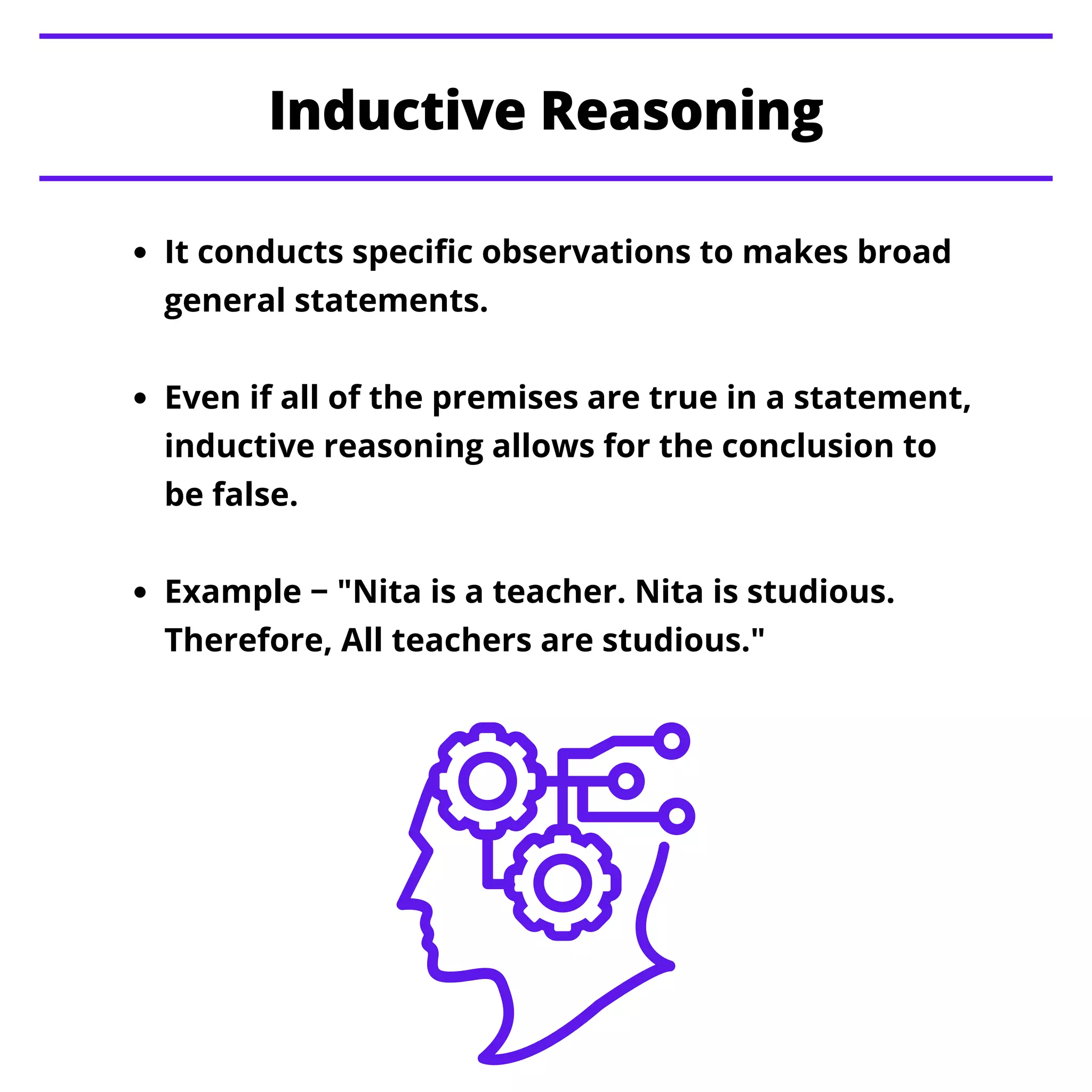 It conducts specific observations to makes broad
general statements.
Even if all of the premises are true in a statement,
inductive reasoning allows for the conclusion to
be false.
Example − "Nita is a teacher. Nita is studious.
Therefore, All teachers are studious."
Inductive Reasoning
 