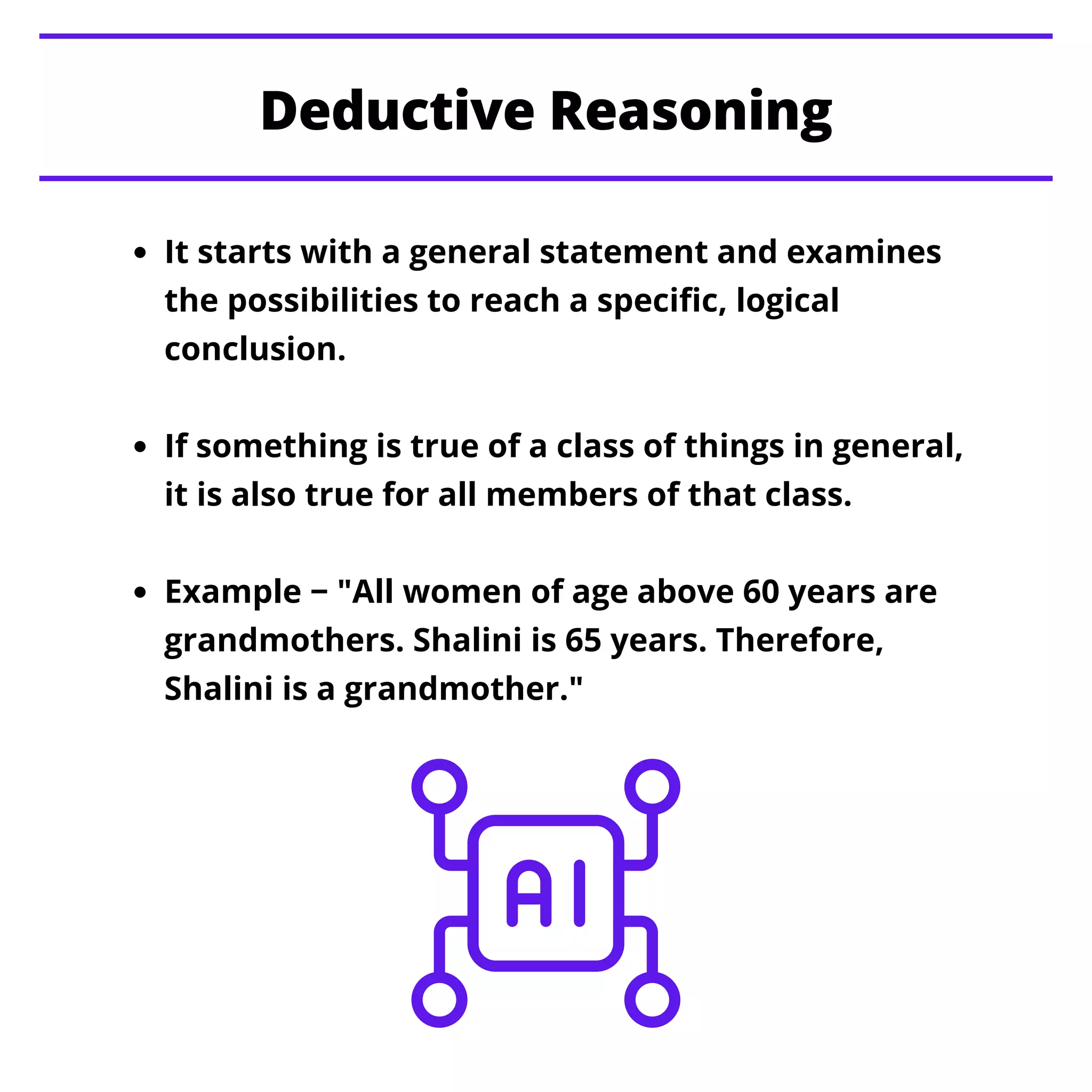 It starts with a general statement and examines
the possibilities to reach a specific, logical
conclusion.
If something is true of a class of things in general,
it is also true for all members of that class.
Example − "All women of age above 60 years are
grandmothers. Shalini is 65 years. Therefore,
Shalini is a grandmother."
Deductive Reasoning
 