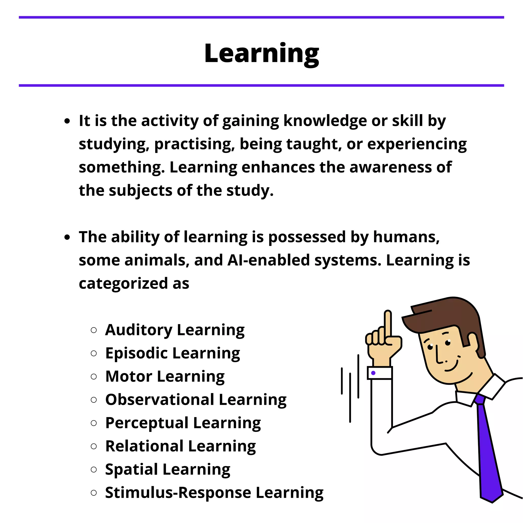 It is the activity of gaining knowledge or skill by
studying, practising, being taught, or experiencing
something. Learning enhances the awareness of
the subjects of the study.
The ability of learning is possessed by humans,
some animals, and AI-enabled systems. Learning is
categorized as
Auditory Learning
Episodic Learning
Motor Learning
Observational Learning
Perceptual Learning
Relational Learning
Spatial Learning
Stimulus-Response Learning
Learning
 