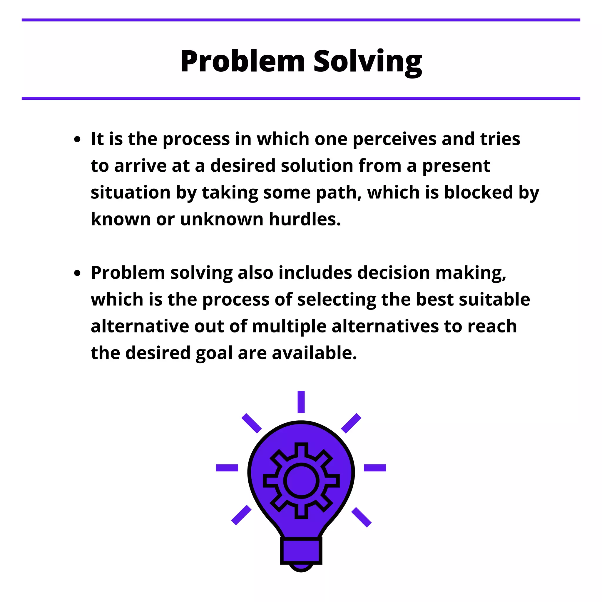 It is the process in which one perceives and tries
to arrive at a desired solution from a present
situation by taking some path, which is blocked by
known or unknown hurdles.
Problem solving also includes decision making,
which is the process of selecting the best suitable
alternative out of multiple alternatives to reach
the desired goal are available.
Problem Solving
 