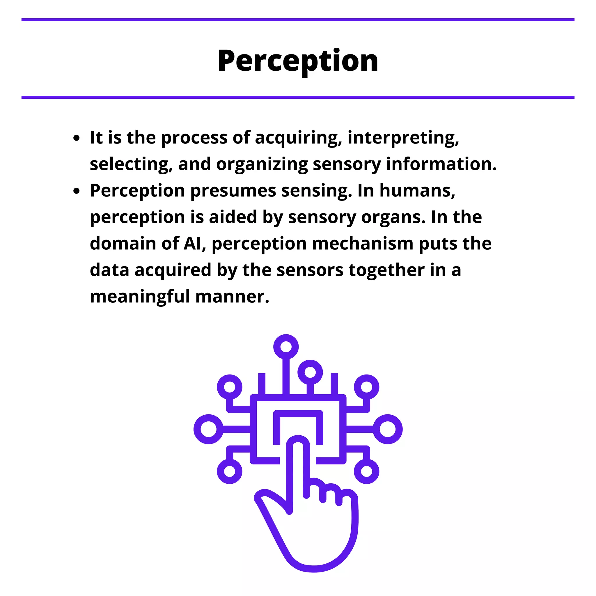 It is the process of acquiring, interpreting,
selecting, and organizing sensory information.
Perception presumes sensing. In humans,
perception is aided by sensory organs. In the
domain of AI, perception mechanism puts the
data acquired by the sensors together in a
meaningful manner.
Perception
 