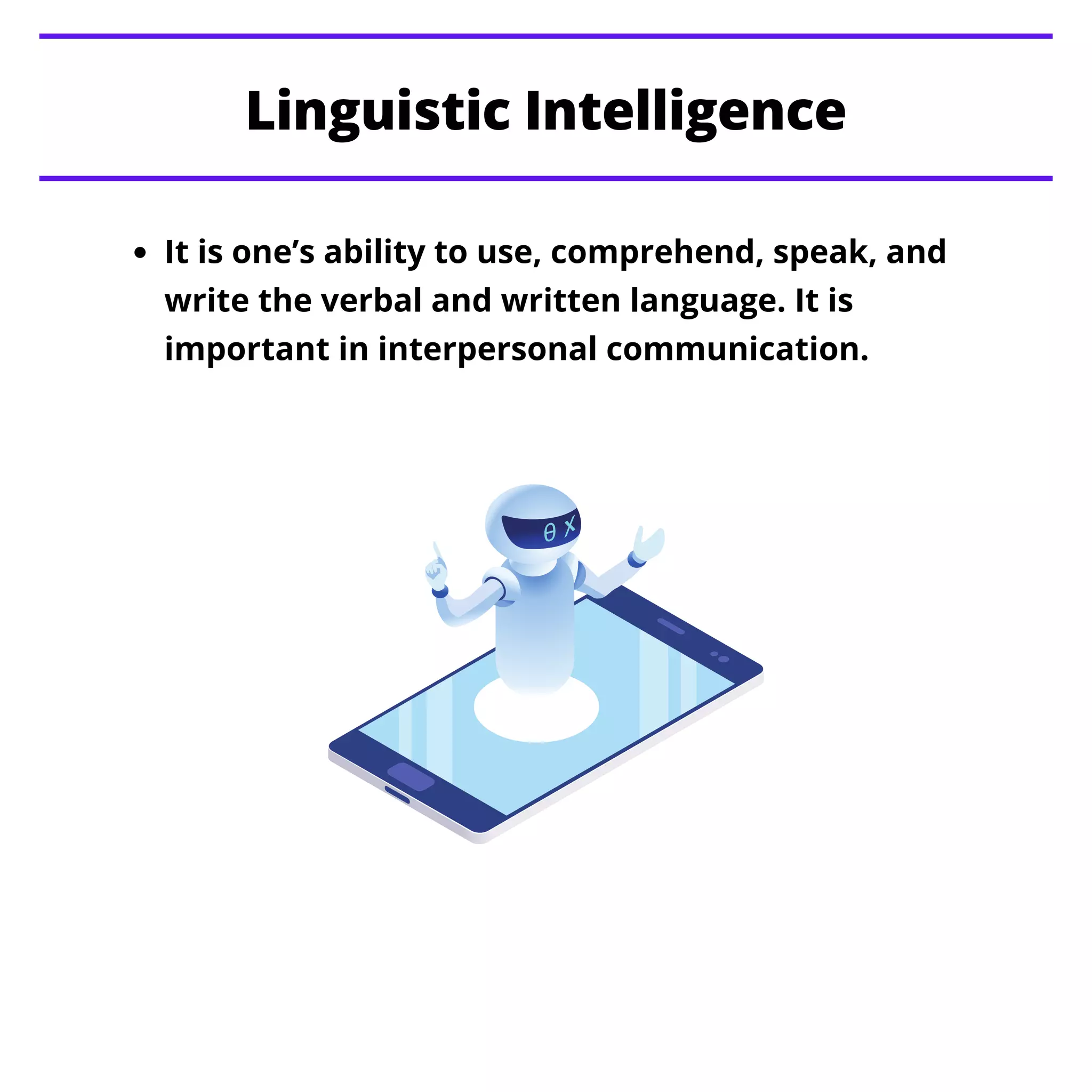 It is one’s ability to use, comprehend, speak, and
write the verbal and written language. It is
important in interpersonal communication.
Linguistic Intelligence
 