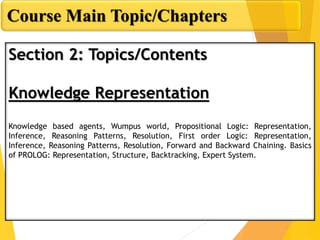 Course Main Topic/Chapters
Section 2: Topics/Contents
Knowledge Representation
Knowledge based agents, Wumpus world, Propositional Logic: Representation,
Inference, Reasoning Patterns, Resolution, First order Logic: Representation,
Inference, Reasoning Patterns, Resolution, Forward and Backward Chaining. Basics
of PROLOG: Representation, Structure, Backtracking, Expert System.
 