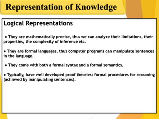Representation of Knowledge
Logical Representations
● They are mathematically precise, thus we can analyze their limitations, their
properties, the complexity of inference etc.
● They are formal languages, thus computer programs can manipulate sentences
in the language.
● They come with both a formal syntax and a formal semantics.
● Typically, have well developed proof theories: formal procedures for reasoning
(achieved by manipulating sentences).
 
