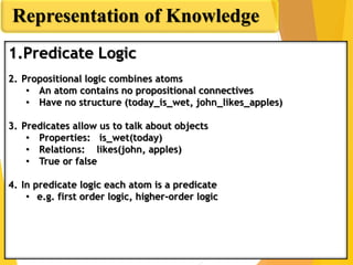 Predicate Logic
Representation of Knowledge
1.Predicate Logic
2. Propositional logic combines atoms
• An atom contains no propositional connectives
• Have no structure (today_is_wet, john_likes_apples)
3. Predicates allow us to talk about objects
• Properties: is_wet(today)
• Relations: likes(john, apples)
• True or false
4. In predicate logic each atom is a predicate
• e.g. first order logic, higher-order logic
 