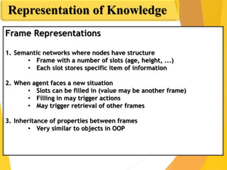 Representation of Knowledge
Frame Representations
1. Semantic networks where nodes have structure
• Frame with a number of slots (age, height, ...)
• Each slot stores specific item of information
2. When agent faces a new situation
• Slots can be filled in (value may be another frame)
• Filling in may trigger actions
• May trigger retrieval of other frames
3. Inheritance of properties between frames
• Very similar to objects in OOP
 