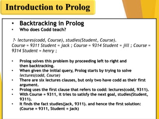 Introduction to Prolog
• Backtracking in Prolog
• Who does Codd teach?
?- lectures(codd, Course), studies(Student, Course).
Course = 9311 Student = jack ; Course = 9314 Student = jill ; Course =
9314 Student = henry ;
• Prolog solves this problem by proceeding left to right and
then backtracking.
• When given the initial query, Prolog starts by trying to solve
lectures(codd, Course)
• There are six lectures clauses, but only two have codd as their first
argument.
• Prolog uses the first clause that refers to codd: lectures(codd, 9311).
• With Course = 9311, it tries to satisfy the next goal, studies(Student,
9311).
• It finds the fact studies(jack, 9311). and hence the first solution:
(Course = 9311, Student = jack)
 