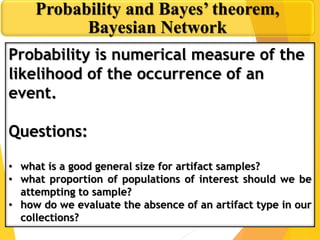 Probability and Bayes’ theorem,
Bayesian Network
Probability is numerical measure of the
likelihood of the occurrence of an
event.
Questions:
• what is a good general size for artifact samples?
• what proportion of populations of interest should we be
attempting to sample?
• how do we evaluate the absence of an artifact type in our
collections?
 