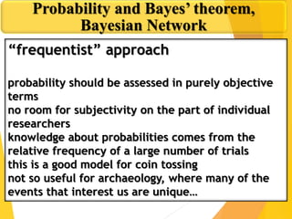 Probability and Bayes’ theorem,
Bayesian Network
“frequentist” approach
probability should be assessed in purely objective
terms
no room for subjectivity on the part of individual
researchers
knowledge about probabilities comes from the
relative frequency of a large number of trials
this is a good model for coin tossing
not so useful for archaeology, where many of the
events that interest us are unique…
 