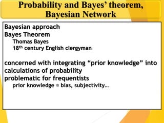 Bayesian approach
Bayes Theorem
Thomas Bayes
18th century English clergyman
concerned with integrating “prior knowledge” into
calculations of probability
problematic for frequentists
prior knowledge = bias, subjectivity…
Probability and Bayes’ theorem,
Bayesian Network
 