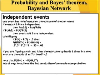 Independent events
one event has no influence on the outcome of another event
if events A & B are independent
then P(A&B) = P(A)*P(B)
if P(A&B) = P(A)*P(B)
then events A & B are independent
coin flipping
if P(H) = P(T) = .5 then
P(HTHTH) = P(HHHHH) =
.5*.5*.5*.5*.5 = .55 = .03
if you are flipping a coin and it has already come up heads 6 times in a row,
what are the odds of an 7th head? =.5
note that P(10H) < > P(4H,6T)
lots of ways to achieve the 2nd result (therefore much more probable)
Probability and Bayes’ theorem,
Bayesian Network
 