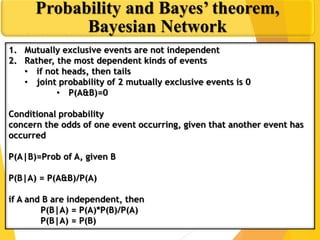 1. Mutually exclusive events are not independent
2. Rather, the most dependent kinds of events
• if not heads, then tails
• joint probability of 2 mutually exclusive events is 0
• P(A&B)=0
Conditional probability
concern the odds of one event occurring, given that another event has
occurred
P(A|B)=Prob of A, given B
P(B|A) = P(A&B)/P(A)
if A and B are independent, then
P(B|A) = P(A)*P(B)/P(A)
P(B|A) = P(B)
Probability and Bayes’ theorem,
Bayesian Network
 