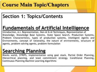 Course Main Topic/Chapters
Section 1: Topics/Contents
Fundamentals of Artificial Intelligence
Introduction, A.I. Representation, Non-AI & AI Techniques, Representation of
Knowledge, Knowledge Base Systems, State Space Search, Production Systems,
Problem Characteristics, types of production systems, Intelligent Agents and
Environments, concept of rationality, the nature of environments, structure of
agents, problem solving agents, problem formulation
Searching Planning
Blocks world, STRIPS, Implementation using goal stack, Partial Order Planning,
Hierarchical planning, and least commitment strategy. Conditional Planning,
Continuous Planning Machine Learning Algorithms
 
