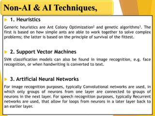  1. Heuristics
Generic heuristics are Ant Colony Optimization2 and genetic algorithms3. The
first is based on how simple ants are able to work together to solve complex
problems; the latter is based on the principle of survival of the fittest.
 2. Support Vector Machines
SVM classification models can also be found in image recognition, e.g. face
recognition, or when handwriting is converted to text.
 3. Artificial Neural Networks
For image recognition purposes, typically Convolutional networks are used, in
which only groups of neurons from one layer are connected to groups of
neurons in the next layer. For speech recognition purposes, typically Recurrent
networks are used, that allow for loops from neurons in a later layer back to
an earlier layer.
Non-AI & AI Techniques,
 