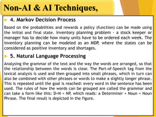  4. Markov Decision Process
Based on the probabilities and rewards a policy (function) can be made using
the initial and final state. inventory planning problem - a stock keeper or
manager has to decide how many units have to be ordered each week. The
inventory planning can be modeled as an MDP, where the states can be
considered as positive inventory and shortages.
 5. Natural Language Processing
Analysing the grammar of the text and the way the words are arranged, so that
the relationship between the words is clear. The Part-of-Speech tag from the
lexical analysis is used and then grouped into small phrases, which in turn can
also be combined with other phrases or words to make a slightly longer phrase.
This is repeated until the goal is reached: every word in the sentence has been
used. The rules of how the words can be grouped are called the grammar and
can take a form like this: D+N = NP, which reads: a Determiner + Noun = Noun
Phrase. The final result is depicted in the figure.
Non-AI & AI Techniques,
 