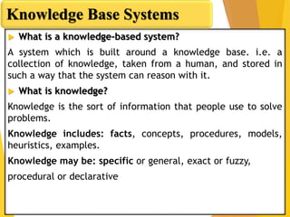  What is a knowledge-based system?
A system which is built around a knowledge base. i.e. a
collection of knowledge, taken from a human, and stored in
such a way that the system can reason with it.
 What is knowledge?
Knowledge is the sort of information that people use to solve
problems.
Knowledge includes: facts, concepts, procedures, models,
heuristics, examples.
Knowledge may be: specific or general, exact or fuzzy,
procedural or declarative
Knowledge Base Systems
 