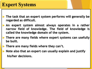  The task that an expert system performs will generally be
regarded as difficult.
 An expert system almost always operates in a rather
narrow field of knowledge. The field of knowledge is
called the knowledge domain of the system.
 There are many fields where expert systems can usefully
be built.
 There are many fields where they can’t.
 Note also that an expert can usually explain and justify
his/her decisions.
Expert Systems
 