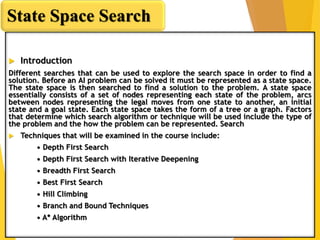  Introduction
Different searches that can be used to explore the search space in order to find a
solution. Before an AI problem can be solved it must be represented as a state space.
The state space is then searched to find a solution to the problem. A state space
essentially consists of a set of nodes representing each state of the problem, arcs
between nodes representing the legal moves from one state to another, an initial
state and a goal state. Each state space takes the form of a tree or a graph. Factors
that determine which search algorithm or technique will be used include the type of
the problem and the how the problem can be represented. Search
 Techniques that will be examined in the course include:
• Depth First Search
• Depth First Search with Iterative Deepening
• Breadth First Search
• Best First Search
• Hill Climbing
• Branch and Bound Techniques
• A* Algorithm
State Space Search
 