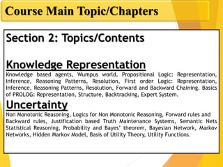 Course Main Topic/Chapters
Section 2: Topics/Contents
Knowledge Representation
Knowledge based agents, Wumpus world, Propositional Logic: Representation,
Inference, Reasoning Patterns, Resolution, First order Logic: Representation,
Inference, Reasoning Patterns, Resolution, Forward and Backward Chaining. Basics
of PROLOG: Representation, Structure, Backtracking, Expert System.
Uncertainty
Non Monotonic Reasoning, Logics for Non Monotonic Reasoning, Forward rules and
Backward rules, Justification based Truth Maintenance Systems, Semantic Nets
Statistical Reasoning, Probability and Bayes’ theorem, Bayesian Network, Markov
Networks, Hidden Markov Model, Basis of Utility Theory, Utility Functions.
 