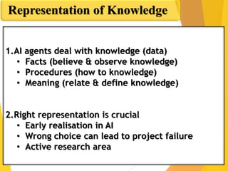 Representation of Knowledge
1.AI agents deal with knowledge (data)
• Facts (believe & observe knowledge)
• Procedures (how to knowledge)
• Meaning (relate & define knowledge)
2.Right representation is crucial
• Early realisation in AI
• Wrong choice can lead to project failure
• Active research area
 