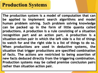 The production system is a model of computation that can
be applied to implement search algorithms and model
human problem solving. Such problem solving knowledge
can be packed up in the form of little quanta called
productions. A production is a rule consisting of a situation
recognition part and an action part. A production is a
situation-action pair in which the left side is a list of things
to watch for and the right side is a list of things to do so.
When productions are used in deductive systems, the
situation that trigger productions are specified combination
of facts. The actions are restricted to being assertion of
new facts deduced directly from the triggering combination.
Production systems may be called premise conclusion pairs
rather than situation action pair..
Production Systems
 