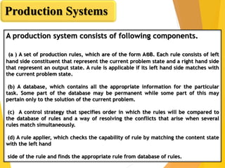 A production system consists of following components.
(a ) A set of production rules, which are of the form A®B. Each rule consists of left
hand side constituent that represent the current problem state and a right hand side
that represent an output state. A rule is applicable if its left hand side matches with
the current problem state.
(b) A database, which contains all the appropriate information for the particular
task. Some part of the database may be permanent while some part of this may
pertain only to the solution of the current problem.
(c) A control strategy that specifies order in which the rules will be compared to
the database of rules and a way of resolving the conflicts that arise when several
rules match simultaneously.
(d) A rule applier, which checks the capability of rule by matching the content state
with the left hand
side of the rule and finds the appropriate rule from database of rules.
Production Systems
 