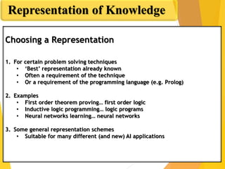 Representation of Knowledge
Choosing a Representation
1. For certain problem solving techniques
• ‘Best’ representation already known
• Often a requirement of the technique
• Or a requirement of the programming language (e.g. Prolog)
2. Examples
• First order theorem proving… first order logic
• Inductive logic programming… logic programs
• Neural networks learning… neural networks
3. Some general representation schemes
• Suitable for many different (and new) AI applications
 