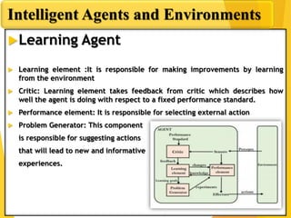 Learning Agent
 Learning element :It is responsible for making improvements by learning
from the environment
 Critic: Learning element takes feedback from critic which describes how
well the agent is doing with respect to a fixed performance standard.
 Performance element: It is responsible for selecting external action
 Problem Generator: This component
is responsible for suggesting actions
that will lead to new and informative
experiences.
Intelligent Agents and Environments
 