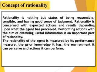 Rationality is nothing but status of being reasonable,
sensible, and having good sense of judgment. Rationality is
concerned with expected actions and results depending
upon what the agent has perceived. Performing actions with
the aim of obtaining useful information is an important part
of rationality.
The rationality of the agent is measured by its performance
measure, the prior knowledge it has, the environment it
can perceive and actions it can perform.
Concept of rationality
 