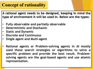 A rational agent needs to be designed, keeping in mind the
type of environment it will be used in. Below are the types:
• Fully observable and partially observable
• Deterministic and Stochastic
• Static and Dynamic
• Discrete and Continuous
• Single agent and Multi-agent
• Rational agents or Problem-solving agents in AI mostly
used these search strategies or algorithms to solve a
specific problem and provide the best result. Problem-
solving agents are the goal-based agents and use atomic
representation.
Concept of rationality
 