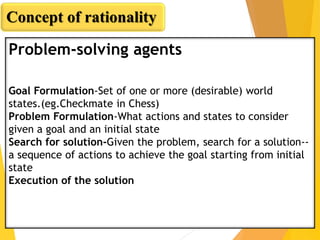 Problem-solving agents
Goal Formulation-Set of one or more (desirable) world
states.(eg.Checkmate in Chess)
Problem Formulation-What actions and states to consider
given a goal and an initial state
Search for solution-Given the problem, search for a solution--
a sequence of actions to achieve the goal starting from initial
state
Execution of the solution
Concept of rationality
 