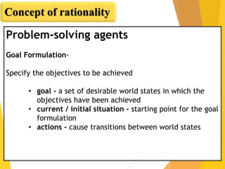 Problem-solving agents
Goal Formulation-
Specify the objectives to be achieved
• goal - a set of desirable world states in which the
objectives have been achieved
• current / initial situation - starting point for the goal
formulation
• actions - cause transitions between world states
Concept of rationality
 