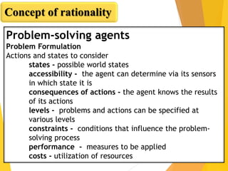 Problem-solving agents
Problem Formulation
Actions and states to consider
states - possible world states
accessibility - the agent can determine via its sensors
in which state it is
consequences of actions - the agent knows the results
of its actions
levels - problems and actions can be specified at
various levels
constraints - conditions that influence the problem-
solving process
performance - measures to be applied
costs - utilization of resources
Concept of rationality
 