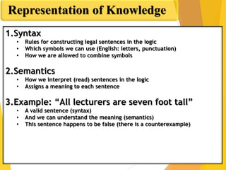 Syntax and Semantics
Representation of Knowledge
1.Syntax
• Rules for constructing legal sentences in the logic
• Which symbols we can use (English: letters, punctuation)
• How we are allowed to combine symbols
2.Semantics
• How we interpret (read) sentences in the logic
• Assigns a meaning to each sentence
3.Example: “All lecturers are seven foot tall”
• A valid sentence (syntax)
• And we can understand the meaning (semantics)
• This sentence happens to be false (there is a counterexample)
 