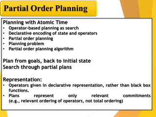 Partial Order Planning
Planning with Atomic Time
• Operator-based planning as search
• Declarative encoding of state and operators
• Partial order planning
• Planning problem
• Partial order planning algorithm
Plan from goals, back to initial state
Search through partial plans
Representation:
• Operators given in declarative representation, rather than black box
functions.
• Plans represent only relevant commitments
(e.g., relevant ordering of operators, not total ordering)
 