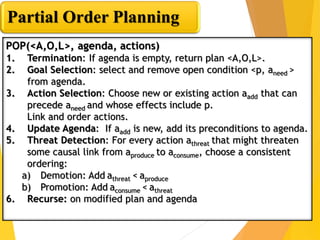 Partial Order Planning
POP(<A,O,L>, agenda, actions)
1. Termination: If agenda is empty, return plan <A,O,L>.
2. Goal Sele...