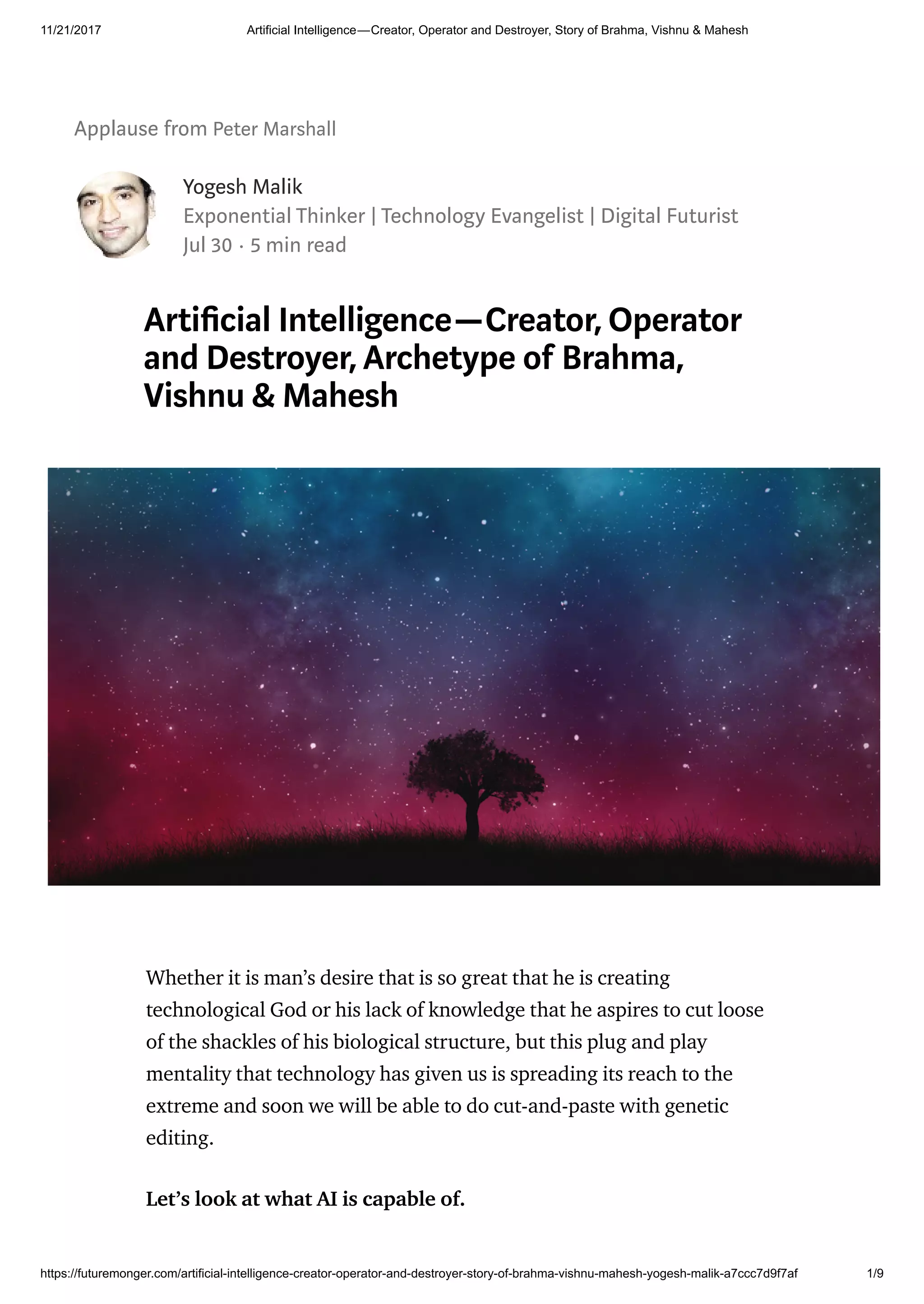 11/21/2017 Artificial Intelligence — Creator, Operator and Destroyer, Story of Brahma, Vishnu & Mahesh
https://futuremonger.com/artificial-intelligence-creator-operator-and-destroyer-story-of-brahma-vishnu-mahesh-yogesh-malik-a7ccc7d9f7af 1/9
Applause from Peter Marshall
Yogesh Malik
Exponential Thinker | Technology Evangelist | Digital Futurist
Jul 30 · 5 min read
Arti cial Intelligence—Creator, Operator
and Destroyer, Archetype of Brahma,
Vishnu & Mahesh
Whether it is man’s desire that is so great that he is creating
technological God or his lack of knowledge that he aspires to cut loose
of the shackles of his biological structure, but this plug and play
mentality that technology has given us is spreading its reach to the
extreme and soon we will be able to do cut-and-paste with genetic
editing.
Let’s look at what AI is capable of.
 