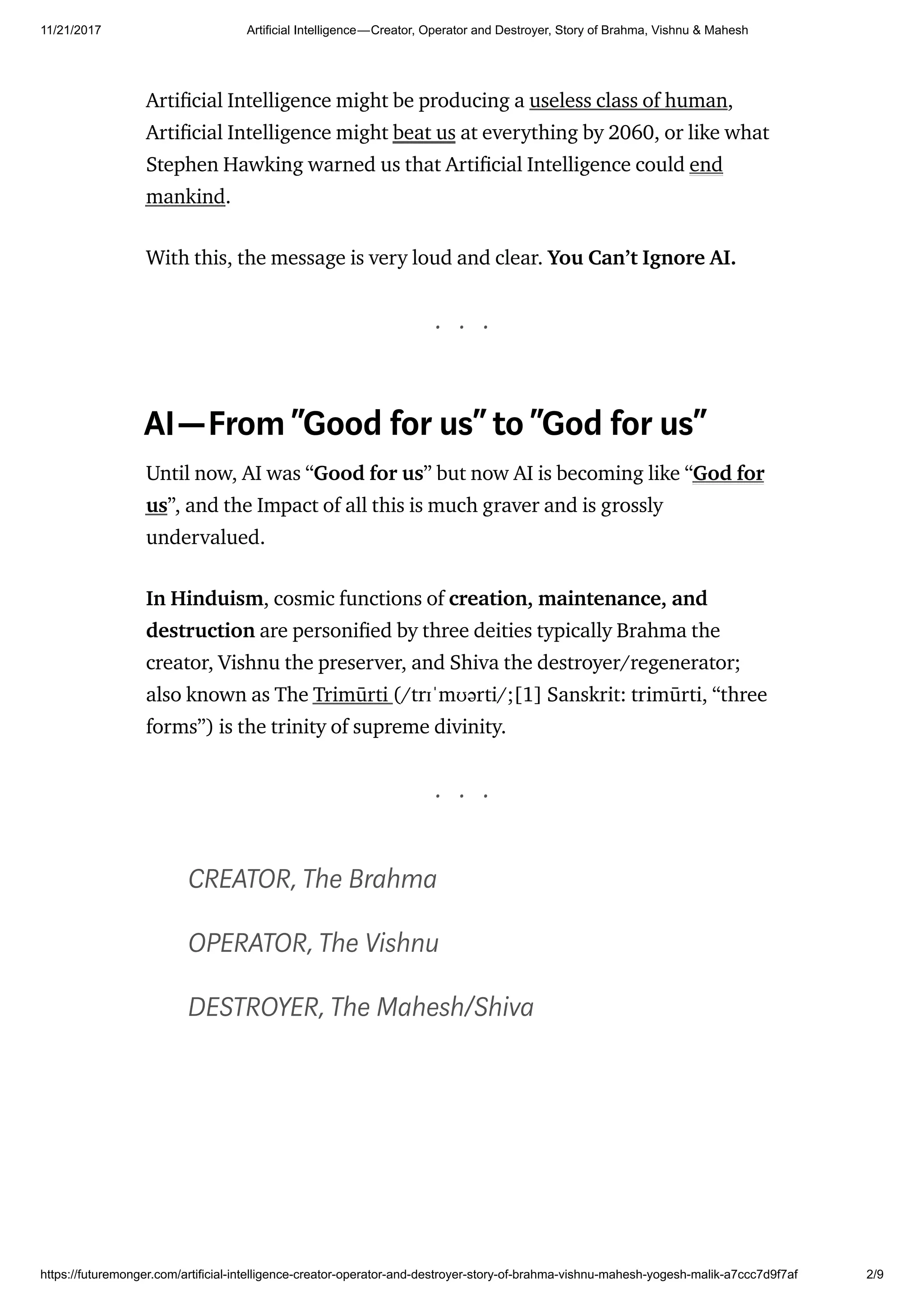 11/21/2017 Artificial Intelligence — Creator, Operator and Destroyer, Story of Brahma, Vishnu & Mahesh
https://futuremonger.com/artificial-intelligence-creator-operator-and-destroyer-story-of-brahma-vishnu-mahesh-yogesh-malik-a7ccc7d9f7af 2/9
Arti cial Intelligence might be producing a useless class of human,
Arti cial Intelligence might beat us at everything by 2060, or like what
Stephen Hawking warned us that Arti cial Intelligence could end
mankind.
With this, the message is very loud and clear. You Can’t Ignore AI.
. . .
AI—From“Good for us” to“God for us”
Until now, AI was “Good for us” but now AI is becoming like “God for
us”, and the Impact of all this is much graver and is grossly
undervalued.
In Hinduism, cosmic functions of creation, maintenance, and
destruction are personi ed by three deities typically Brahma the
creator, Vishnu the preserver, and Shiva the destroyer/regenerator;
also known as The Trimūrti (/trɪˈmʊərti/;[1] Sanskrit: trimūrti, “three
forms”) is the trinity of supreme divinity.
. . .
CREATOR, The Brahma
OPERATOR, The Vishnu
DESTROYER, The Mahesh/Shiva
 