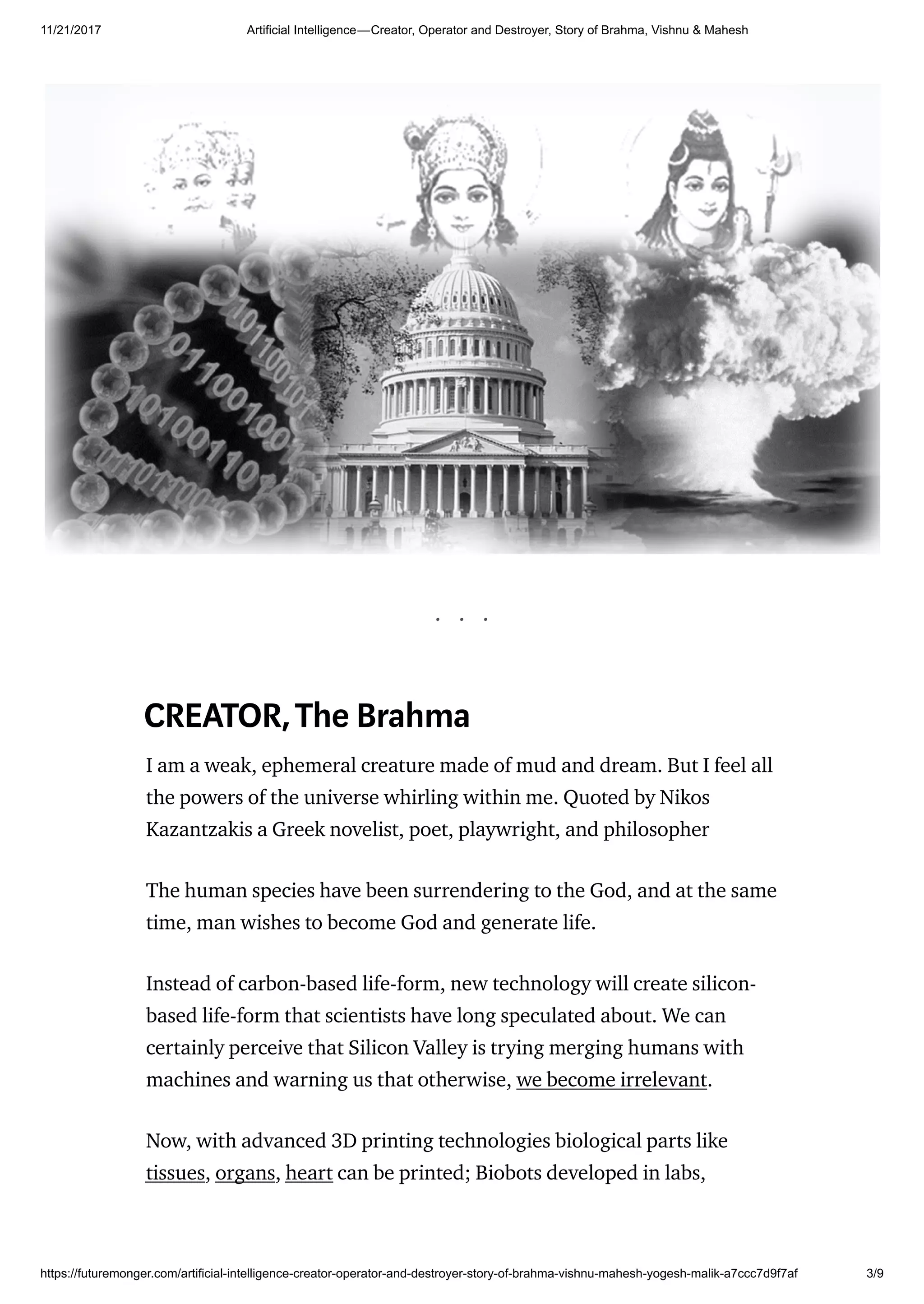 11/21/2017 Artificial Intelligence — Creator, Operator and Destroyer, Story of Brahma, Vishnu & Mahesh
https://futuremonger.com/artificial-intelligence-creator-operator-and-destroyer-story-of-brahma-vishnu-mahesh-yogesh-malik-a7ccc7d9f7af 3/9
. . .
CREATOR,The Brahma
I am a weak, ephemeral creature made of mud and dream. But I feel all
the powers of the universe whirling within me. Quoted by Nikos
Kazantzakis a Greek novelist, poet, playwright, and philosopher
The human species have been surrendering to the God, and at the same
time, man wishes to become God and generate life.
Instead of carbon-based life-form, new technology will create silicon-
based life-form that scientists have long speculated about. We can
certainly perceive that Silicon Valley is trying merging humans with
machines and warning us that otherwise, we become irrelevant.
Now, with advanced 3D printing technologies biological parts like
tissues, organs, heart can be printed; Biobots developed in labs,
 